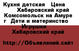 Кухня детская › Цена ­ 2 500 - Хабаровский край, Комсомольск-на-Амуре г. Дети и материнство » Игрушки   . Хабаровский край